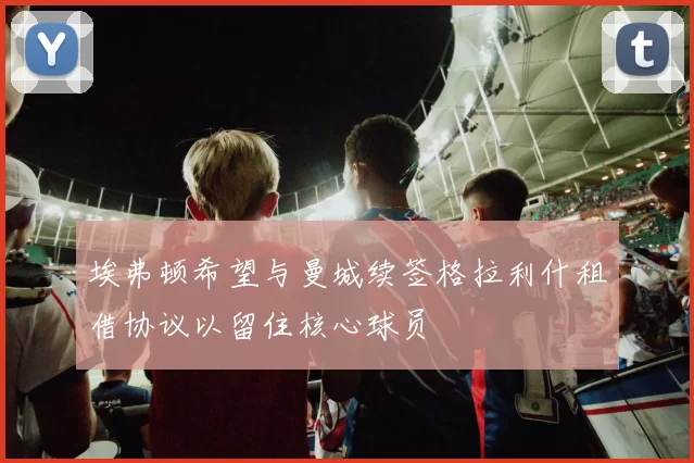 埃弗顿希望与曼城续签格拉利什租借协议以留住核心球员