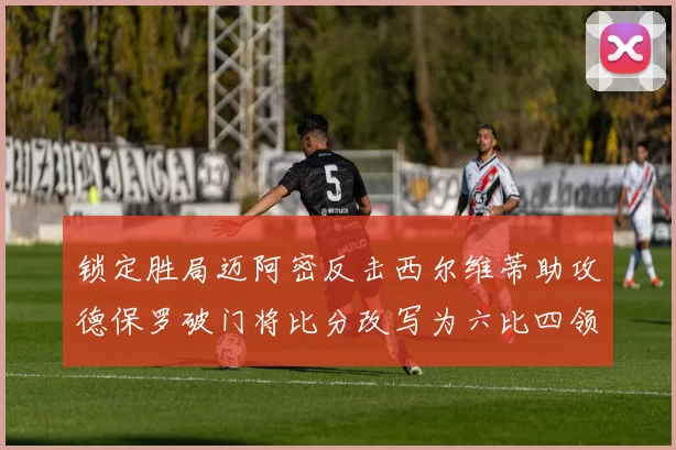 锁定胜局迈阿密反击西尔维蒂助攻德保罗破门将比分改写为六比四领先费城