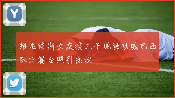 维尼修斯女友携三子现场助威巴西队比赛合照引热议