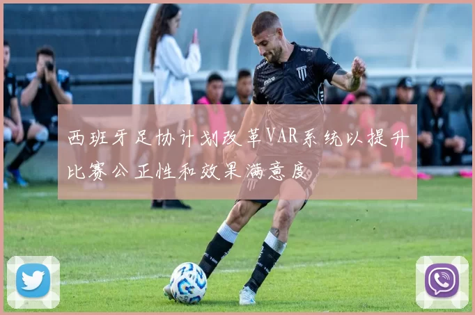 西班牙足协计划改革VAR系统以提升比赛公正性和效果满意度