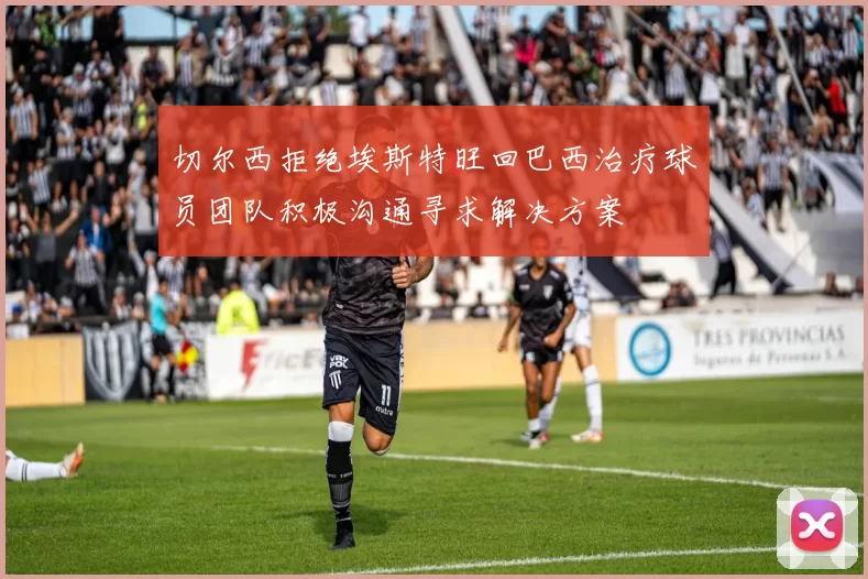 切尔西拒绝埃斯特旺回巴西治疗球员团队积极沟通寻求解决方案