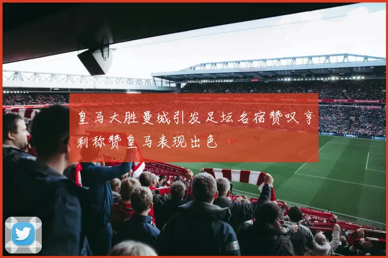 皇马大胜曼城引发足坛名宿赞叹亨利称赞皇马表现出色