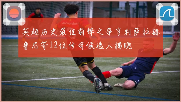 英超历史最佳前锋之争亨利萨拉赫鲁尼等12位传奇候选人揭晓