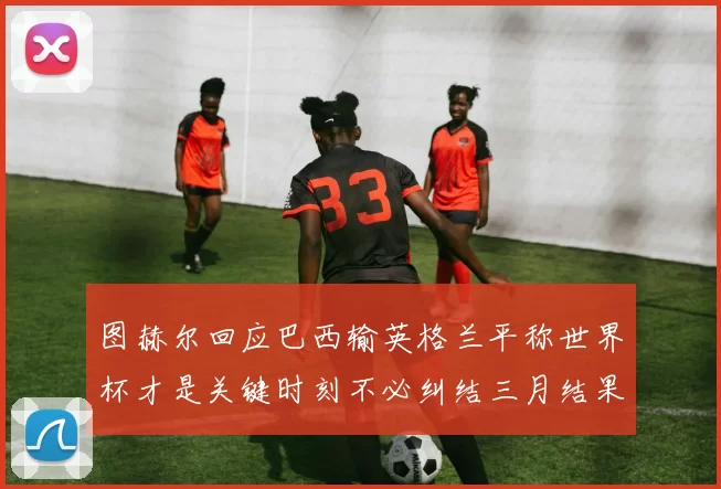 图赫尔回应巴西输英格兰平称世界杯才是关键时刻不必纠结三月结果