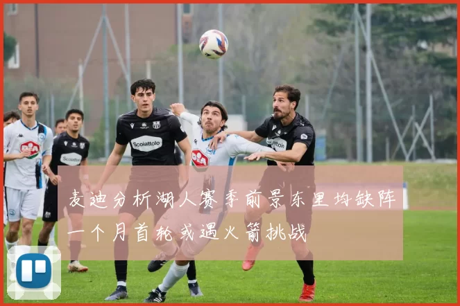 麦迪分析湖人赛季前景东里均缺阵一个月首轮或遇火箭挑战