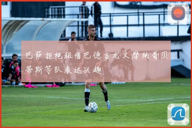 巴萨拒绝租借巴德吉尤文摩纳哥贝蒂斯等队表达兴趣