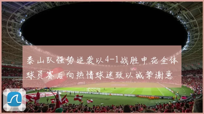 泰山队强势逆袭以4-1战胜申花全体球员赛后向热情球迷致以诚挚谢意