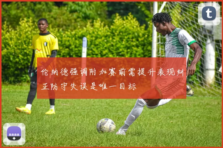伦纳德强调附加赛前需提升表现纠正防守失误是唯一目标