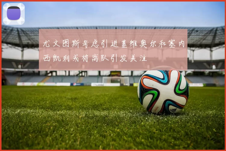 尤文图斯考虑引进基维奥尔和塞内西凯利或将离队引发关注