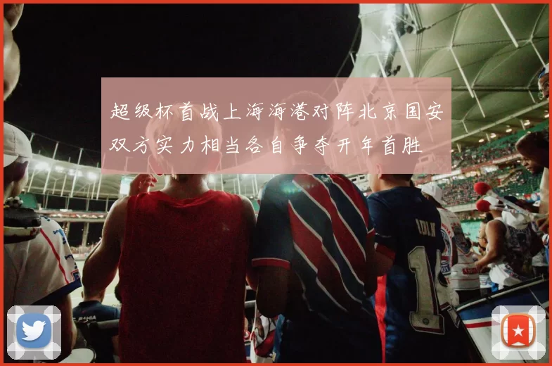 超级杯首战上海海港对阵北京国安双方实力相当各自争夺开年首胜