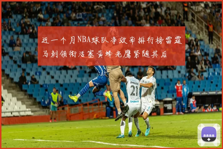 近一个月NBA球队净效率排行榜雷霆马刺领衔活塞黄蜂老鹰紧随其后