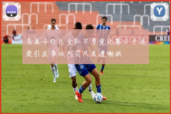 乌度卡怒斥全队不尊重比赛公牛逆袭引发争议判罚尺度遭嘲讽