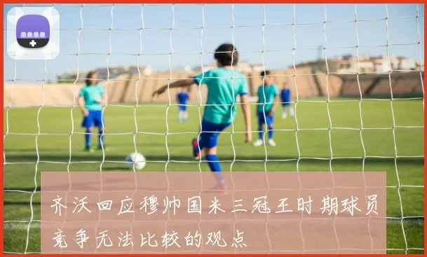 齐沃回应穆帅国米三冠王时期球员竞争无法比较的观点