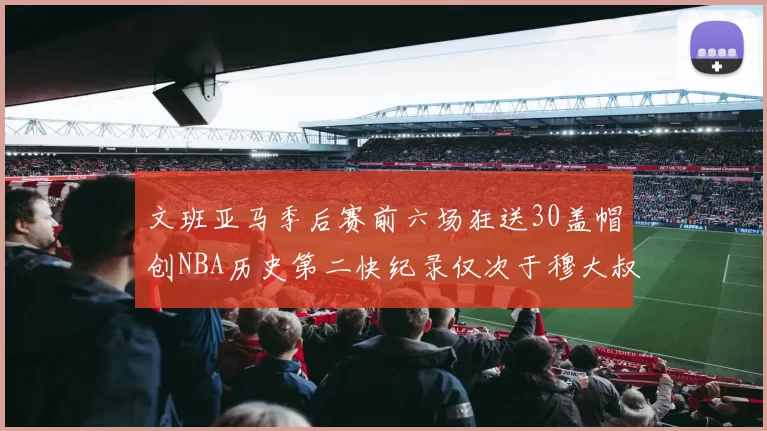 文班亚马季后赛前六场狂送30盖帽创NBA历史第二快纪录仅次于穆大叔的五场表现