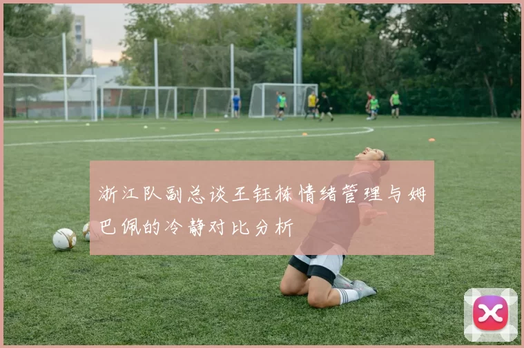 浙江队副总谈王钰栋情绪管理与姆巴佩的冷静对比分析
