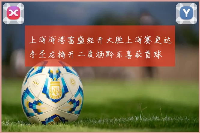 上海海港富盛经开大胜上海赛更达李圣龙梅开二度杨黔东喜获首球