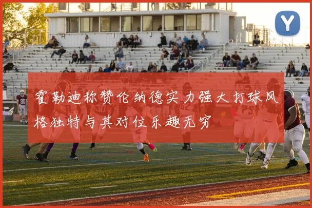 霍勒迪称赞伦纳德实力强大打球风格独特与其对位乐趣无穷