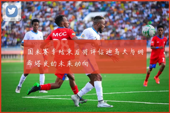 国米赛季结束后将评估迪乌夫与姆希塔良的未来动向