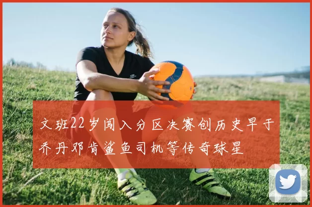 文班22岁闯入分区决赛创历史早于乔丹邓肯鲨鱼司机等传奇球星