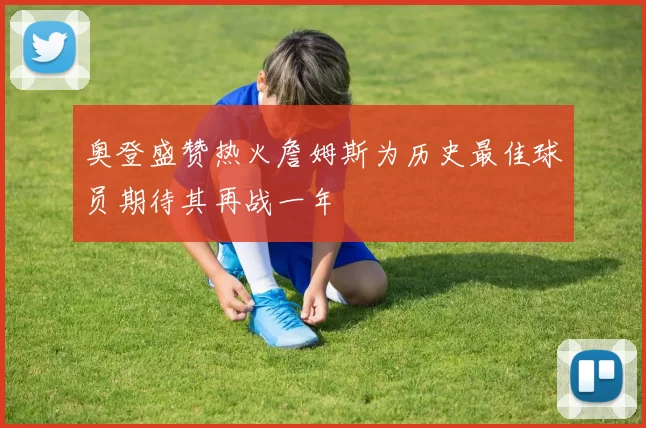 奥登盛赞热火詹姆斯为历史最佳球员期待其再战一年