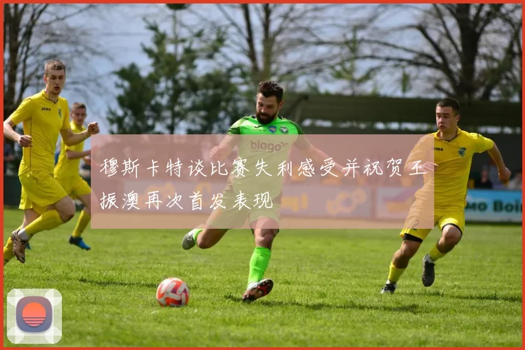 穆斯卡特谈比赛失利感受并祝贺王振澳再次首发表现
