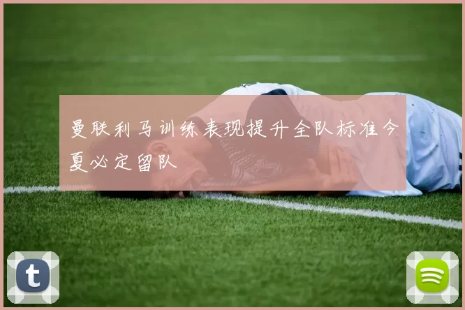 曼联利马训练表现提升全队标准今夏必定留队