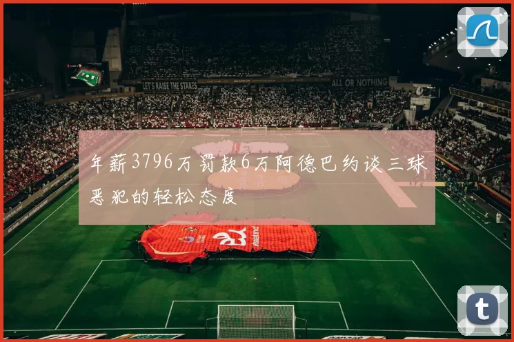 年薪3796万罚款6万阿德巴约谈三球恶犯的轻松态度
