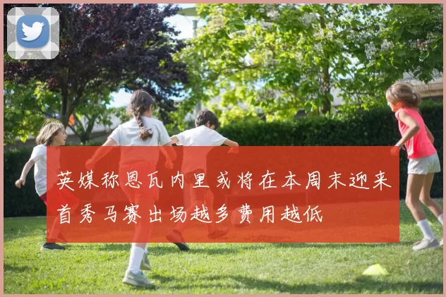 英媒称恩瓦内里或将在本周末迎来首秀马赛出场越多费用越低